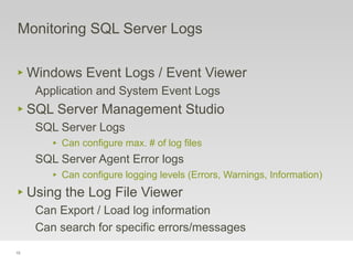 15
‣ Windows Event Logs / Event Viewer
Application and System Event Logs
‣ SQL Server Management Studio
SQL Server Logs
‣ Can configure max. # of log files
SQL Server Agent Error logs
‣ Can configure logging levels (Errors, Warnings, Information)
‣ Using the Log File Viewer
Can Export / Load log information
Can search for specific errors/messages
Monitoring SQL Server Logs
 