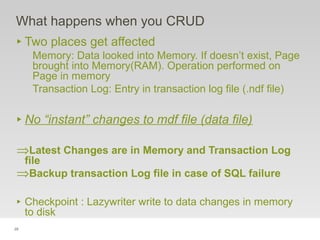 28
What happens when you CRUD
‣ Two places get affected
Memory: Data looked into Memory. If doesn’t exist, Page
brought into Memory(RAM). Operation performed on
Page in memory
Transaction Log: Entry in transaction log file (.ndf file)
‣ No “instant” changes to mdf file (data file)
⇒Latest Changes are in Memory and Transaction Log
file
⇒Backup transaction Log file in case of SQL failure
‣ Checkpoint : Lazywriter write to data changes in memory
to disk
 