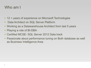 3
Who am I
‣ 12 + years of experience on Microsoft Technologies
‣ Data Architect on SQL Server Platform
‣ Working as a Datawarehouse Architect from last 5 years
‣ Playing a role of BI-DBA
‣ Certified MCSE- SQL Server 2012 Data track
‣ Passionate about performance tuning on Both database as well
as Business Intelligence Area
 
