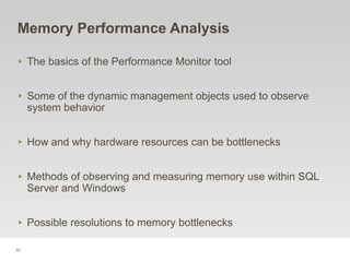 32
Memory Performance Analysis
‣ The basics of the Performance Monitor tool
‣ Some of the dynamic management objects used to observe
system behavior
‣ How and why hardware resources can be bottlenecks
‣ Methods of observing and measuring memory use within SQL
Server and Windows
‣ Possible resolutions to memory bottlenecks
 