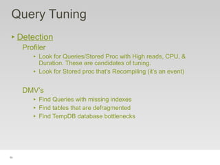50
Query Tuning
‣ Detection
Profiler
‣ Look for Queries/Stored Proc with High reads, CPU, &
Duration. These are candidates of tuning.
‣ Look for Stored proc that’s Recompiling (it’s an event)
DMV’s
‣ Find Queries with missing indexes
‣ Find tables that are defragmented
‣ Find TempDB database bottlenecks
 