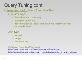 51
Query Tuning cont.
‣ Troubleshoot : Query Execution Plan
Operator types
‣ Seek (Best and preferred)
‣ Scan (not preferred)
‣ Bookmark lookup (better than scan and mostly with non-
clustered index)
Join type
‣ Nested
‣ Merge
‣ Hash (Avoid)
Graphical Execution Plan Icons :
http://msdn2.microsoft.com/en-us/library/ms175913.aspx
http://www.sql-server-performance.com/articles/per/select_indexes_p1.aspx
 