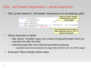 61
SQL: set based expression / serial execution
• SQL syntax based on “set based” expressions (no processing rules)
• Query execution is serial
– SQL Server “compiles” query into a series of sequential steps which are
executed one after the other
– Individual steps also have internal sequential processing
• (eg table scans are processed one page after another & per row within page)
Returns CustID, OrderID
& OrderDate for orders >
1st Jan 2005
No processing rules included in
SQL statement, just the “set” of
data to be returned
• Execution Plans Display these steps
 