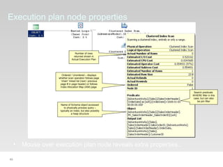 63
Execution plan node properties
• Mouse over execution plan node reveals extra properties..
Search predicate.
WHERE filter in this
case, but can also
be join filter
Number of rows
returned shown in
Actual Execution Plan
Name of Schema object accessed
to physically process query –
typically an index, but also possibly
a heap structure
Ordered / Unordered – displays
whether scan operation follows page
“chain” linked list (next / previous
page # in page header) or follows
Index Allocation Map (IAM) page
 
