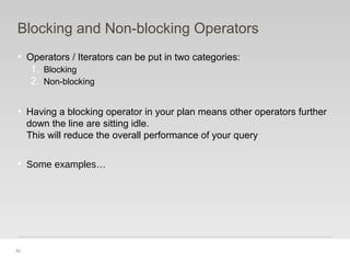 70
Blocking and Non-blocking Operators
• Operators / Iterators can be put in two categories:
1. Blocking
2. Non-blocking
• Having a blocking operator in your plan means other operators further
down the line are sitting idle.
This will reduce the overall performance of your query
• Some examples…
 