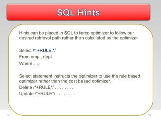 72
Hints can be placed in SQL to force optimizer to follow our
desired retrieval path rather then calculated by the optimizer
Select /* +RULE */
From emp , dept
Where…..
Select statement instructs the optimizer to use the rule based
optimizer rather than the cost based optimizer.
Delete /*+RULE*/ . . . . . . . .
Update /*+RULE*/ . . . . . . . .
72
 