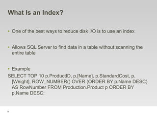 74
What Is an Index?
‣ One of the best ways to reduce disk I/O is to use an index
‣ Allows SQL Server to find data in a table without scanning the
entire table
‣ Example
SELECT TOP 10 p.ProductID, p.[Name], p.StandardCost, p.
[Weight], ROW_NUMBER() OVER (ORDER BY p.Name DESC)
AS RowNumber FROM Production.Product p ORDER BY
p.Name DESC;
 