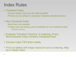 76
Index Rules
‣ Clustered Index
Choose wisely. Only one per table possible
Primary key by default is clustered. Evaluate default behaviour
‣ Non-Clustered Index
More than one possible.
Foreign keys are always good candidate for non-clustered index
(because of joins)
‣ Evaluate ‘Included Columns’ in Indexing. Every
NonClustered index contains Clustered Keys
‣ Choose Index Fill Factor wisely.
‣ Find out tables with large rowcount but no indexing. May
be it needs index.
 