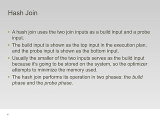 81
Hash Join
‣ A hash join uses the two join inputs as a build input and a probe
input.
‣ The build input is shown as the top input in the execution plan,
and the probe input is shown as the bottom input.
‣ Usually the smaller of the two inputs serves as the build input
because it's going to be stored on the system, so the optimizer
attempts to minimize the memory used.
‣ The hash join performs its operation in two phases: the build
phase and the probe phase.
 