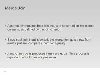 83
Merge Join
‣ A merge join requires both join inputs to be sorted on the merge
columns, as defined by the join criterion
‣ Since each join input is sorted, the merge join gets a row from
each input and compares them for equality
‣ A matching row is produced if they are equal. This process is
repeated until all rows are processed
 