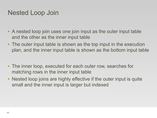 85
Nested Loop Join
‣ A nested loop join uses one join input as the outer input table
and the other as the inner input table
‣ The outer input table is shown as the top input in the execution
plan, and the inner input table is shown as the bottom input table
‣ The inner loop, executed for each outer row, searches for
matching rows in the inner input table
‣ Nested loop joins are highly effective if the outer input is quite
small and the inner input is larger but indexed
 