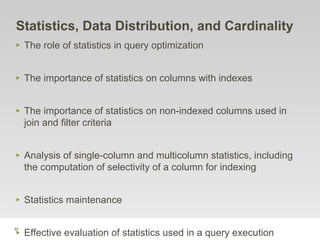 88
Statistics, Data Distribution, and Cardinality
‣ The role of statistics in query optimization
‣ The importance of statistics on columns with indexes
‣ The importance of statistics on non-indexed columns used in
join and filter criteria
‣ Analysis of single-column and multicolumn statistics, including
the computation of selectivity of a column for indexing
‣ Statistics maintenance
‣ Effective evaluation of statistics used in a query execution
 