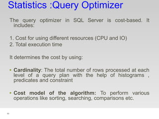 89
Statistics :Query Optimizer
The query optimizer in SQL Server is cost-based. It
includes:
1. Cost for using different resources (CPU and IO)
2. Total execution time
It determines the cost by using:
‣ Cardinality: The total number of rows processed at each
level of a query plan with the help of histograms ,
predicates and constraint
‣ Cost model of the algorithm: To perform various
operations like sorting, searching, comparisons etc.
 