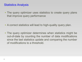 90
Statistics Analysis
‣ The query optimizer uses statistics to create query plans
that improve query performance
‣ A correct statistics will lead to high-quality query plan.
‣ The query optimizer determines when statistics might be
out-of-date by counting the number of data modifications
since the last statistics update and comparing the number
of modifications to a threshold.
 
