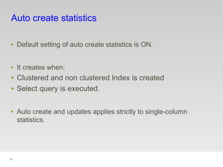 91
Auto create statistics
‣ Default setting of auto create statistics is ON.
‣ It creates when:
‣ Clustered and non clustered Index is created
‣ Select query is executed.
‣ Auto create and updates applies strictly to single-column
statistics.
 
