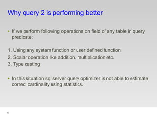92
Why query 2 is performing better
‣ If we perform following operations on field of any table in query
predicate:
1. Using any system function or user defined function
2. Scalar operation like addition, multiplication etc.
3. Type casting
‣ In this situation sql server query optimizer is not able to estimate
correct cardinality using statistics.
 