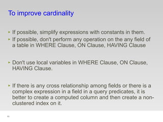 93
To improve cardinality
‣ If possible, simplify expressions with constants in them.
‣ If possible, don't perform any operation on the any field of
a table in WHERE Clause, ON Clause, HAVING Clause
‣ Don't use local variables in WHERE Clause, ON Clause,
HAVING Clause.
‣ If there is any cross relationship among fields or there is a
complex expression in a field in a query predicates, it is
better to create a computed column and then create a non-
clustered index on it.
 