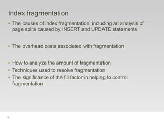 96
Index fragmentation
‣ The causes of index fragmentation, including an analysis of
page splits caused by INSERT and UPDATE statements
‣ The overhead costs associated with fragmentation
‣ How to analyze the amount of fragmentation
‣ Techniques used to resolve fragmentation
‣ The significance of the fill factor in helping to control
fragmentation
 