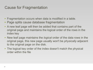 97
Cause for Fragmentation
‣ Fragmentation occurs when data is modified in a table.
‣ Page splits cause database fragmentation
‣ A new leaf page will then be added that contains part of the
original page and maintains the logical order of the rows in the
index key
‣ New leaf page maintains the logical order of the data rows in the
original page, this new page usually won't be physically adjacent
to the original page on the disk.
‣ The logical key order of the index doesn't match the physical
order within the file
 