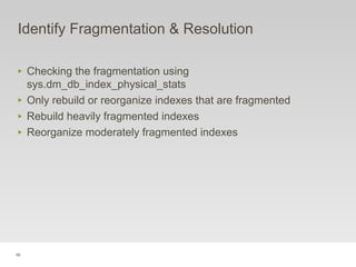 98
Identify Fragmentation & Resolution
‣ Checking the fragmentation using
sys.dm_db_index_physical_stats
‣ Only rebuild or reorganize indexes that are fragmented
‣ Rebuild heavily fragmented indexes
‣ Reorganize moderately fragmented indexes
 