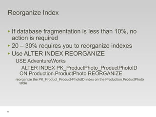 99
Reorganize Index
‣ If database fragmentation is less than 10%, no
action is required
‣ 20 – 30% requires you to reorganize indexes
‣ Use ALTER INDEX REORGANIZE
USE AdventureWorks
ALTER INDEX PK_ProductPhoto_ProductPhotoID
ON Production.ProductPhoto REORGANIZE
reorganize the PK_Product_Product-PhotoID index on the Production.ProductPhoto
table
 