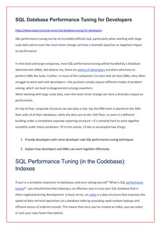 SQL Database Performance Tuning for Developers
https://www.toptal.com/sql-server/sql-database-tuning-for-developers
SQL performance tuning can be an incredibly difficult task, particularly when working with large-
scale data where even the most minor change can have a dramatic (positive or negative) impact
on performance.
In mid-sized and large companies, most SQL performance tuning will be handled by a Database
Administrator (DBA). But believe me, there are plenty of developers out there who have to
perform DBA-like tasks. Further, in many of the companies I’ve seen that do have DBAs, they often
struggle to work well with developers—the positions simply require different modes of problem
solving, which can lead to disagreement among coworkers.
When working with large-scale data, even the most minor change can have a dramatic impact on
performance.
On top of that, corporate structure can also play a role. Say the DBA team is placed on the 10th
floor with all of their databases, while the devs are on the 15th floor, or even in a different
building under a completely separate reporting structure—it’s certainly hard to work together
smoothly under these conditions. ￼ In this article, I’d like to accomplish two things:
1. Provide developers with some developer-side SQL performance tuning techniques.
2. Explain how developers and DBAs can work together effectively.
SQL Performance Tuning (in the Codebase):
Indexes
If you’re a complete newcomer to databases and even asking yourself “What is SQL performance
tuning?”, you should know that indexing is an effective way to tune your SQL database that is
often neglected during development. In basic terms, an index is a data structure that improves the
speed of data retrieval operations on a database table by providing rapid random lookups and
efficient access of ordered records. This means that once you’ve created an index, you can select
or sort your rows faster than before.
 
