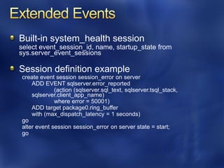 Built-in system_health session
select event_session_id, name, startup_state from
sys.server_event_sessions

Session definition example
create event session session_error on server
    ADD EVENT sqlserver.error_reported
             (action (sqlserver.sql_text, sqlserver.tsql_stack,
    sqlserver.client_app_name)
             where error = 50001)
    ADD target package0.ring_buffer
    with (max_dispatch_latency = 1 seconds)
go
alter event session session_error on server state = start;
go
 