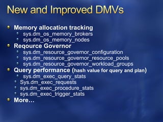 Memory allocation tracking
   sys.dm_os_memory_brokers
   sys.dm_os_memory_nodes
Reqource Governor
   sys.dm_resource_governor_configuration
   sys.dm_resource_governor_resource_pools
   sys.dm_resource_governor_workload_groups
Query performance (hash value for query and plan)
   sys.dm_exec_query_stats
  Sys.dm_exec_requests
  sys.dm_exec_procedure_stats
  sys.dm_exec_trigger_stats
More…
 