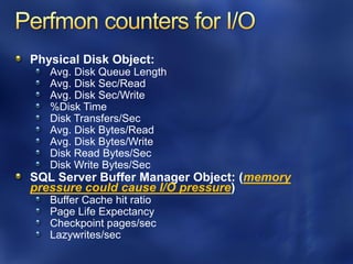 Physical Disk Object:
   Avg. Disk Queue Length
   Avg. Disk Sec/Read
   Avg. Disk Sec/Write
   %Disk Time
   Disk Transfers/Sec
   Avg. Disk Bytes/Read
   Avg. Disk Bytes/Write
   Disk Read Bytes/Sec
   Disk Write Bytes/Sec
SQL Server Buffer Manager Object: (memory
pressure could cause I/O pressure)
   Buffer Cache hit ratio
   Page Life Expectancy
   Checkpoint pages/sec
   Lazywrites/sec
 