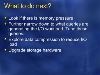 Look if there is memory pressure
Further narrow down to what queries are
generating the I/O workload. Tune these
queries.
Explore data compression to reduce I/O
load
Upgrade storage hardware
 