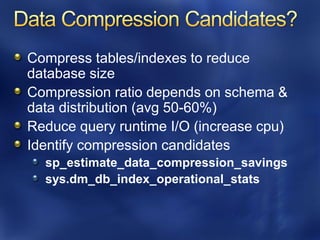 Compress tables/indexes to reduce
database size
Compression ratio depends on schema &
data distribution (avg 50-60%)
Reduce query runtime I/O (increase cpu)
Identify compression candidates
  sp_estimate_data_compression_savings
  sys.dm_db_index_operational_stats
 