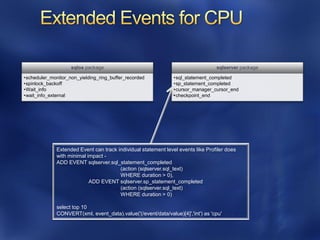 sqlos package                                                 sqlserver package

•scheduler_monitor_non_yielding_ring_buffer_recorded            •sql_statement_completed
•spinlock_backoff                                               •sp_statement_completed
•Wait_info                                                      •cursor_manager_cursor_end
•wait_info_external                                             •checkpoint_end




              Extended Event can track individual statement level events like Profiler does
              with minimal impact -
              ADD EVENT sqlserver.sql_statement_completed
                                        (action (sqlserver.sql_text)
                                        WHERE duration > 0),
                            ADD EVENT sqlserver.sp_statement_completed
                                        (action (sqlserver.sql_text)
                                        WHERE duration > 0)

              select top 10
              CONVERT(xml, event_data).value('(/event/data/value)[4]','int') as 'cpu'
 