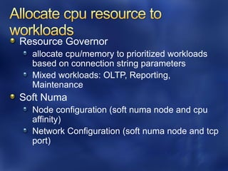 Resource Governor
  allocate cpu/memory to prioritized workloads
  based on connection string parameters
  Mixed workloads: OLTP, Reporting,
  Maintenance
Soft Numa
  Node configuration (soft numa node and cpu
  affinity)
  Network Configuration (soft numa node and tcp
  port)
 