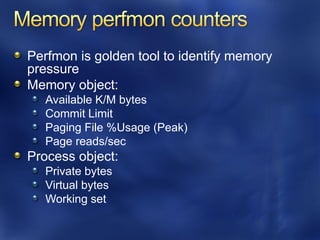 Perfmon is golden tool to identify memory
pressure
Memory object:
   Available K/M bytes
   Commit Limit
   Paging File %Usage (Peak)
   Page reads/sec
Process object:
   Private bytes
   Virtual bytes
   Working set
 