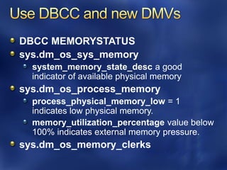 DBCC MEMORYSTATUS
sys.dm_os_sys_memory
  system_memory_state_desc a good
  indicator of available physical memory
sys.dm_os_process_memory
  process_physical_memory_low = 1
  indicates low physical memory.
  memory_utilization_percentage value below
  100% indicates external memory pressure.
sys.dm_os_memory_clerks
 