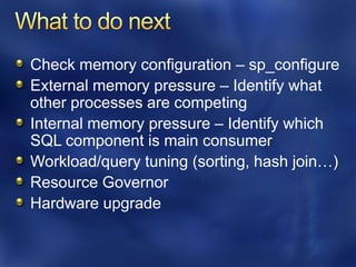 Check memory configuration – sp_configure
External memory pressure – Identify what
other processes are competing
Internal memory pressure – Identify which
SQL component is main consumer
Workload/query tuning (sorting, hash join…)
Resource Governor
Hardware upgrade
 