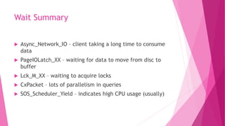 Wait Summary
 Async_Network_IO – client taking a long time to consume
data
 PageIOLatch_XX – waiting for data to move from disc to
buffer
 Lck_M_XX – waiting to acquire locks
 CxPacket – lots of parallelism in queries
 SOS_Scheduler_Yield – indicates high CPU usage (usually)
 