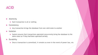 ACID
 Atomicity
 Each transaction is all or nothing
 Consistency
 Any transaction brings the database from one valid state to another
 Isolation
 System ensures that transactions operated concurrently bring the database to the
same state as if they had been operated serially
 Durability
 Once a transaction is committed, it remains so even in the event of power loss, etc
 