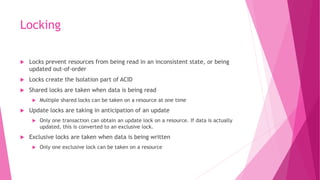 Locking
 Locks prevent resources from being read in an inconsistent state, or being
updated out-of-order
 Locks create the Isolation part of ACID
 Shared locks are taken when data is being read
 Multiple shared locks can be taken on a resource at one time
 Update locks are taking in anticipation of an update
 Only one transaction can obtain an update lock on a resource. If data is actually
updated, this is converted to an exclusive lock.
 Exclusive locks are taken when data is being written
 Only one exclusive lock can be taken on a resource
 