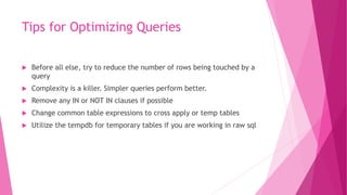 Tips for Optimizing Queries
 Before all else, try to reduce the number of rows being touched by a
query
 Complexity is a killer. Simpler queries perform better.
 Remove any IN or NOT IN clauses if possible
 Change common table expressions to cross apply or temp tables
 Utilize the tempdb for temporary tables if you are working in raw sql
 