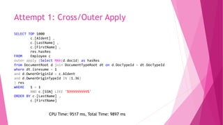 Attempt 1: Cross/Outer Apply
SELECT TOP 1000
c.[AIdent] ,
c.[LastName] ,
c.[FirstName] ,
res.hasRes
FROM Employee c
outer apply (Select MAX(d.docid) as hasRes
from DocumentRoot d join DocumentTypeRoot dt on d.DocTypeId = dt.DocTypeId
where dt.isresume = 1
and d.OwnerOriginId = c.AIdent
and d.OwnerOriginTypeId IN (1,36)
) res
WHERE 1 = 1
AND c.[SSN] LIKE '%999999999%'
ORDER BY c.[LastName] ,
c.[FirstName]
CPU Time: 9517 ms, Total Time: 9897 ms
 