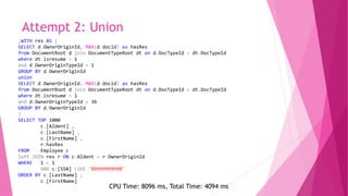 Attempt 2: Union
;WITH res AS (
SELECT d.OwnerOriginId, MAX(d.docid) as hasRes
from DocumentRoot d join DocumentTypeRoot dt on d.DocTypeId = dt.DocTypeId
where dt.isresume = 1
and d.OwnerOriginTypeId = 1
GROUP BY d.OwnerOriginId
union
SELECT d.OwnerOriginId, MAX(d.docid) as hasRes
from DocumentRoot d join DocumentTypeRoot dt on d.DocTypeId = dt.DocTypeId
where dt.isresume = 1
and d.OwnerOriginTypeId = 36
GROUP BY d.OwnerOriginId
)
SELECT TOP 1000
c.[AIdent] ,
c.[LastName] ,
c.[FirstName] ,
r.hasRes
FROM Employee c
left JOIN res r ON c.AIdent = r.OwnerOriginId
WHERE 1 = 1
AND c.[SSN] LIKE '%999999999%'
ORDER BY c.[LastName] ,
c.[FirstName]
CPU Time: 8096 ms, Total Time: 4094 ms
 