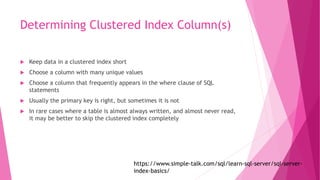 Determining Clustered Index Column(s)
 Keep data in a clustered index short
 Choose a column with many unique values
 Choose a column that frequently appears in the where clause of SQL
statements
 Usually the primary key is right, but sometimes it is not
 In rare cases where a table is almost always written, and almost never read,
it may be better to skip the clustered index completely
https://www.simple-talk.com/sql/learn-sql-server/sql-server-
index-basics/
 