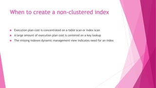 When to create a non-clustered index
 Execution plan cost is concentrated on a table scan or index scan
 A large amount of execution plan cost is centered on a key lookup
 The missing indexes dynamic management view indicates need for an index
 
