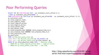 Poor Performing Queries
http://blog.sqlauthority.com/2010/05/14/sql-
server-find-most-expensive-queries-using-dmv/
SELECT TOP 10 SUBSTRING(qt.TEXT, (qs.statement_start_offset/2)+1,
((CASE qs.statement_end_offsetWHEN -1
THEN DATALENGTH(qt.TEXT)ELSE qs.statement_end_offsetEND - qs.statement_start_offset)/2)+1),
qs.execution_count,
qs.total_logical_reads,
qs.last_logical_reads,
qs.total_logical_writes,
qs.last_logical_writes,
qs.total_worker_time,
qs.last_worker_time,
qs.total_elapsed_time/1000000 total_elapsed_time_in_S,
qs.last_elapsed_time/1000000 last_elapsed_time_in_S,
qs.last_execution_time,
qp.query_plan
FROM sys.dm_exec_query_stats qs
CROSS APPLY sys.dm_exec_sql_text(qs.sql_handle) qt
CROSS APPLY sys.dm_exec_query_plan(qs.plan_handle) qp
ORDER BY qs.total_physical_reads DESC -- physical reads
-- ORDER BY qs.total_logical_writes DESC -- logical writes
-- ORDER BY qs.total_worker_time DESC -- CPU time
 