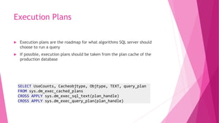Execution Plans
 Execution plans are the roadmap for what algorithms SQL server should
choose to run a query
 If possible, execution plans should be taken from the plan cache of the
production database
SELECT UseCounts, Cacheobjtype, Objtype, TEXT, query_plan
FROM sys.dm_exec_cached_plans
CROSS APPLY sys.dm_exec_sql_text(plan_handle)
CROSS APPLY sys.dm_exec_query_plan(plan_handle)
 