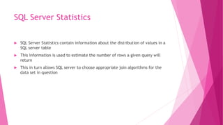 SQL Server Statistics
 SQL Server Statistics contain information about the distribution of values in a
SQL server table
 This information is used to estimate the number of rows a given query will
return
 This in turn allows SQL server to choose appropriate join algorithms for the
data set in question
 