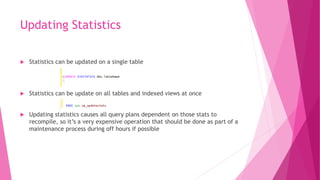Updating Statistics
 Statistics can be updated on a single table
 Statistics can be update on all tables and indexed views at once
 Updating statistics causes all query plans dependent on those stats to
recompile, so it’s a very expensive operation that should be done as part of a
maintenance process during off hours if possible
 