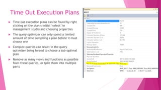 Time Out Execution Plans
 Time out execution plans can be found by right
clicking on the plan’s initial ‘select’ in
management studio and choosing properties
 The query optimizer can only spend a limited
amount of time compiling a plan before it must
choose one
 Complex queries can result in the query
optimizer being forced to choose a sub-optimal
plan
 Remove as many views and functions as possible
from these queries, or split them into multiple
parts
 