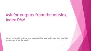 Ask for outputs from the missing
index DMV
You are better able to know what indexes will be used and reused than your DBA,
because you wrote the queries
 